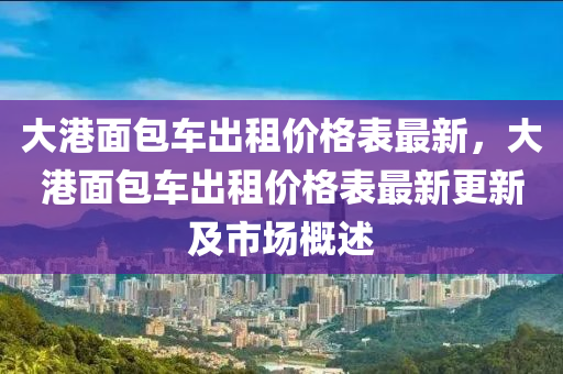 大港面包車出租價格表最新，大港面包車出租價格表最新更新及市場概述