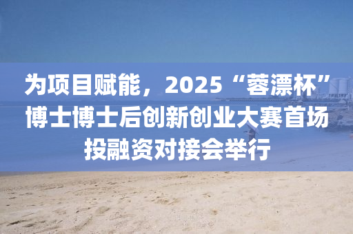 為項目賦能，2025“蓉漂杯”博士博士后創(chuàng)新創(chuàng)業(yè)大賽首場投融資對接會舉行