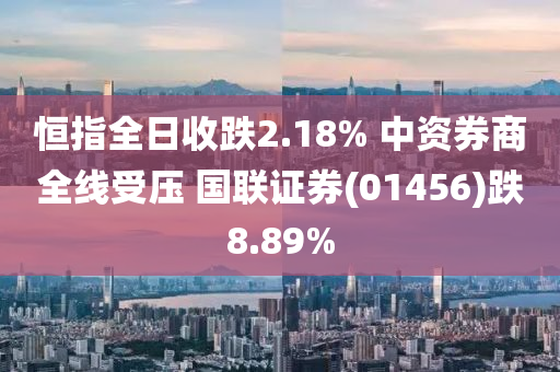 恒指全日收跌2.18% 中資券商全線受壓 國聯(lián)證券(01456)跌8.89%