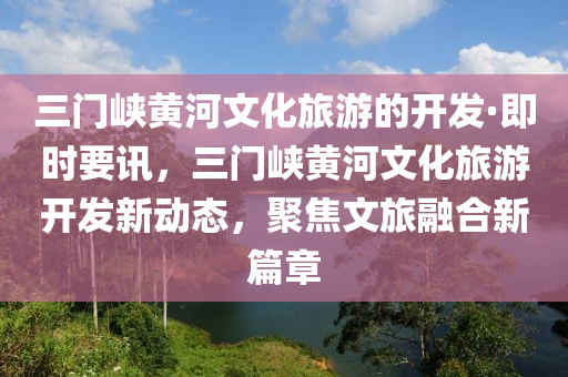 三門峽黃河文化旅游的開發(fā)·即時(shí)要訊，三門峽黃河文化旅游開發(fā)新動(dòng)態(tài)，聚焦文旅融合新篇章