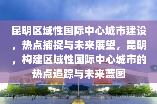 昆明區(qū)域性國(guó)際中心城市建設(shè)，熱點(diǎn)捕捉與未來(lái)展望，昆明，構(gòu)建區(qū)域性國(guó)際中心城市的熱點(diǎn)追蹤與未來(lái)藍(lán)圖