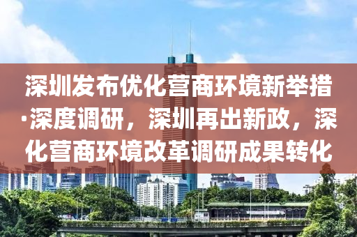 深圳發(fā)布優(yōu)化營商環(huán)境新舉措·深度調(diào)研，深圳再出新政，深化營商環(huán)境改革調(diào)研成果轉(zhuǎn)化