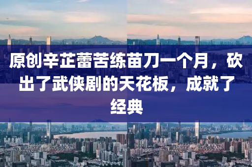 原創(chuàng)辛芷蕾苦練苗刀一個月，砍出了武俠劇的天花板，成就了經(jīng)典