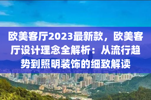 歐美客廳2023最新款，歐美客廳設(shè)計(jì)理念全解析：從流行趨勢到照明裝飾的細(xì)致解讀