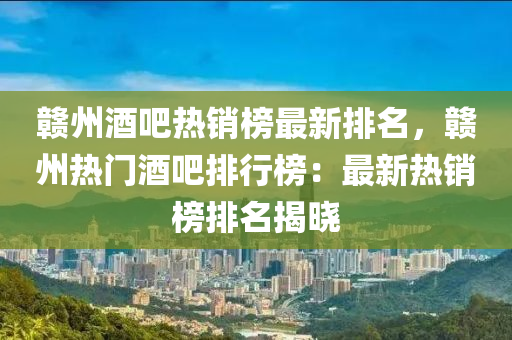 贛州酒吧熱銷榜最新排名，贛州熱門酒吧排行榜：最新熱銷榜排名揭曉