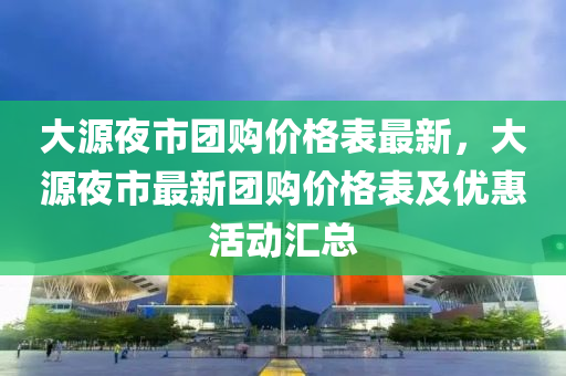 大源夜市團購價格表最新，大源夜市最新團購價格表及優(yōu)惠活動匯總