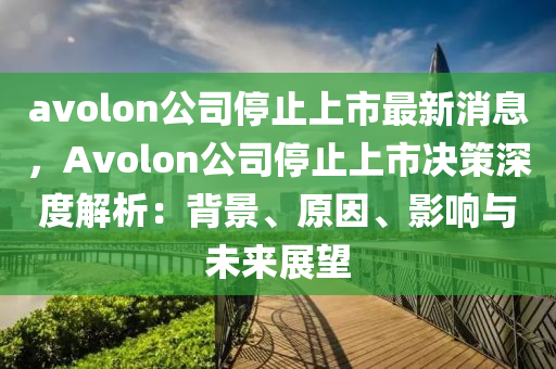 avolon公司停止上市最新消息，Avolon公司停止上市決策深度解析：背景、原因、影響與未來展望