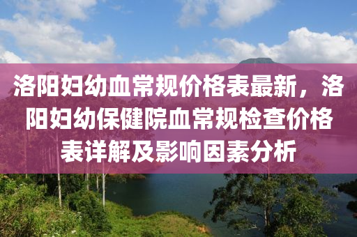 洛陽婦幼血常規(guī)價格表最新，洛陽婦幼保健院血常規(guī)檢查價格表詳解及影響因素分析