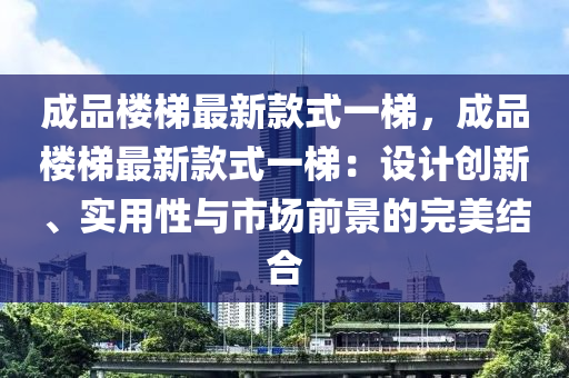 成品樓梯最新款式一梯，成品樓梯最新款式一梯：設(shè)計(jì)創(chuàng)新、實(shí)用性與市場前景的完美結(jié)合