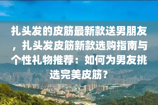 扎頭發(fā)的皮筋最新款送男朋友，扎頭發(fā)皮筋新款選購指南與個性禮物推薦：如何為男友挑選完美皮筋？