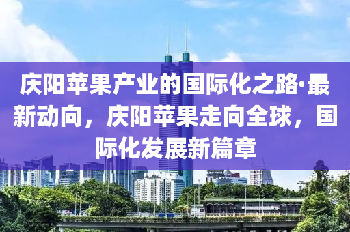 慶陽蘋果產(chǎn)業(yè)的國際化之路·最新動向，慶陽蘋果走向全球，國際化發(fā)展新篇章