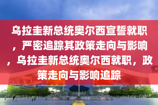 烏拉圭新總統(tǒng)奧爾西宣誓就職，嚴(yán)密追蹤其政策走向與影響，烏拉圭新總統(tǒng)奧爾西就職，政策走向與影響追蹤