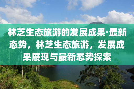 林芝生態(tài)旅游的發(fā)展成果·最新態(tài)勢(shì)，林芝生態(tài)旅游，發(fā)展成果展現(xiàn)與最新態(tài)勢(shì)探索