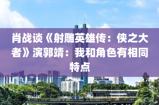 肖戰(zhàn)談《射雕英雄傳：俠之大者》演郭靖：我和角色有相同特點(diǎn)