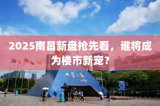 2025南昌新盤搶先看，誰將成為樓市新寵？