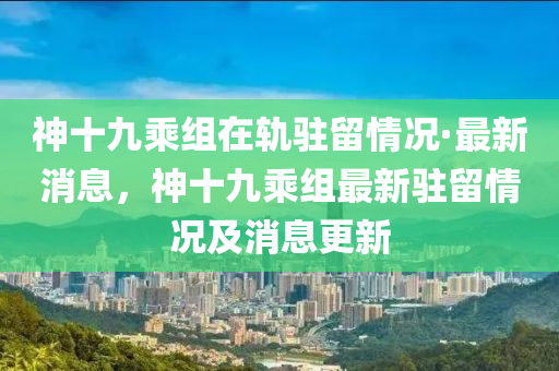 神十九乘組在軌駐留情況·最新消息，神十九乘組最新駐留情況及消息更新