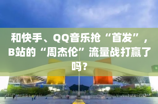 和快手、QQ音樂(lè)搶“首發(fā)”，B站的“周杰倫”流量戰(zhàn)打贏了嗎？