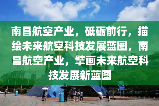 南昌航空產(chǎn)業(yè)，砥礪前行，描繪未來(lái)航空科技發(fā)展藍(lán)圖，南昌航空產(chǎn)業(yè)，擘畫(huà)未來(lái)航空科技發(fā)展新藍(lán)圖