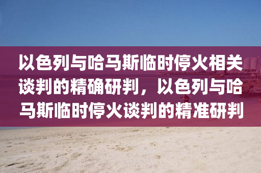 以色列與哈馬斯臨時?；鹣嚓P(guān)談判的精確研判，以色列與哈馬斯臨時停火談判的精準(zhǔn)研判