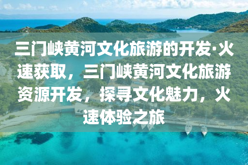 三門峽黃河文化旅游的開發(fā)·火速獲取，三門峽黃河文化旅游資源開發(fā)，探尋文化魅力，火速體驗之旅