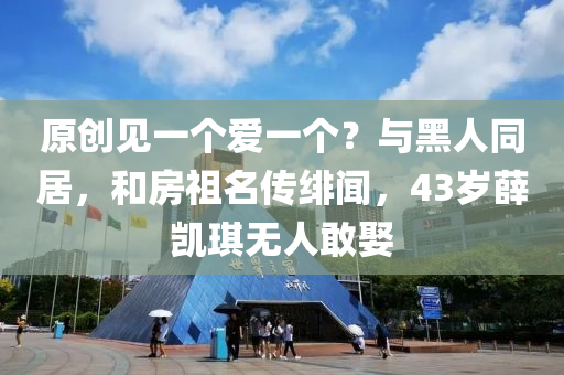 原創(chuàng)見一個愛一個？與黑人同居，和房祖名傳緋聞，43歲薛凱琪無人敢娶