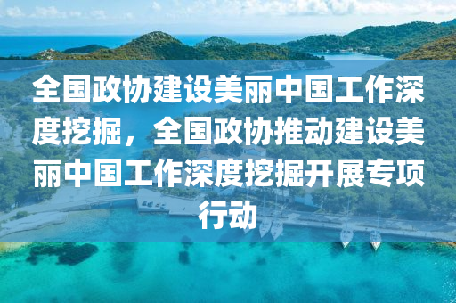 全國政協(xié)建設美麗中國工作深度挖掘，全國政協(xié)推動建設美麗中國工作深度挖掘開展專項行動