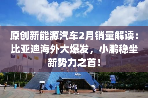 原創(chuàng)新能源汽車2月銷量解讀：比亞迪海外大爆發(fā)，小鵬穩(wěn)坐新勢(shì)力之首！