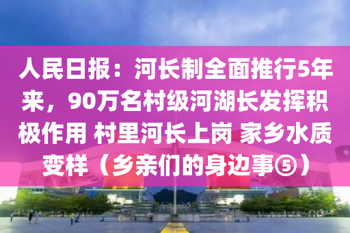 人民日?qǐng)?bào)：河長(zhǎng)制全面推行5年來(lái)，90萬(wàn)名村級(jí)河湖長(zhǎng)發(fā)揮積極作用 村里河長(zhǎng)上崗 家鄉(xiāng)水質(zhì)變樣（鄉(xiāng)親們的身邊事⑤）