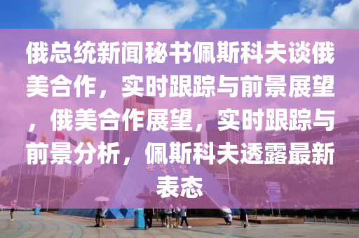 俄總統(tǒng)新聞秘書佩斯科夫談俄美合作，實時跟蹤與前景展望，俄美合作展望，實時跟蹤與前景分析，佩斯科夫透露最新表態(tài)