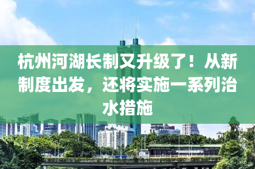 杭州河湖長(zhǎng)制又升級(jí)了！從新制度出發(fā)，還將實(shí)施一系列治水措施