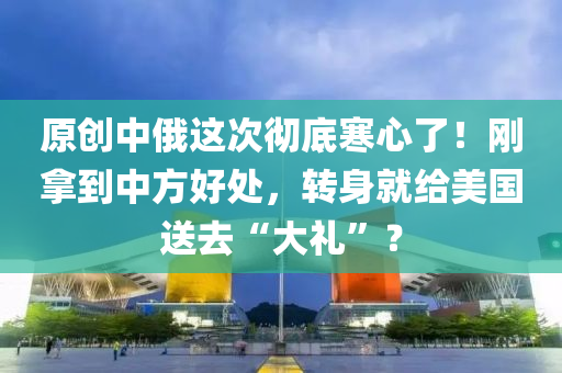 原創(chuàng)中俄這次徹底寒心了！剛拿到中方好處，轉(zhuǎn)身就給美國(guó)送去“大禮”？