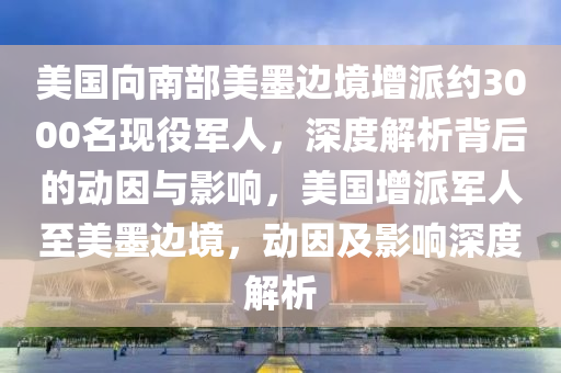 美國向南部美墨邊境增派約3000名現(xiàn)役軍人，深度解析背后的動因與影響，美國增派軍人至美墨邊境，動因及影響深度解析