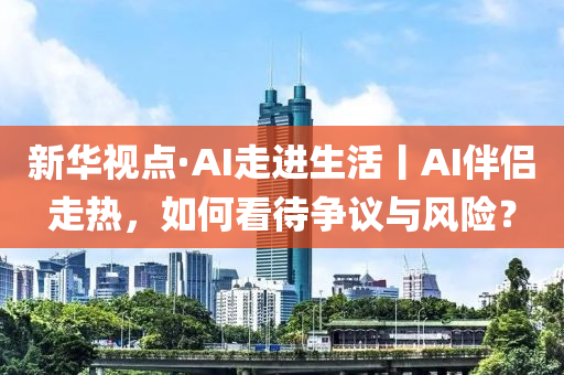 新華視點·AI走進生活丨AI伴侶走熱，如何看待爭議與風(fēng)險？