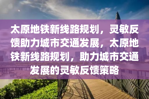 太原地鐵新線路規(guī)劃，靈敏反饋助力城市交通發(fā)展，太原地鐵新線路規(guī)劃，助力城市交通發(fā)展的靈敏反饋策略