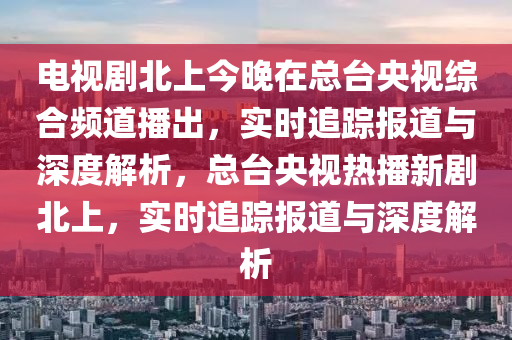 電視劇北上今晚在總臺(tái)央視綜合頻道播出，實(shí)時(shí)追蹤報(bào)道與深度解析，總臺(tái)央視熱播新劇北上，實(shí)時(shí)追蹤報(bào)道與深度解析