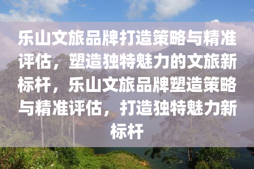 樂(lè)山文旅品牌打造策略與精準(zhǔn)評(píng)估，塑造獨(dú)特魅力的文旅新標(biāo)桿，樂(lè)山文旅品牌塑造策略與精準(zhǔn)評(píng)估，打造獨(dú)特魅力新標(biāo)桿