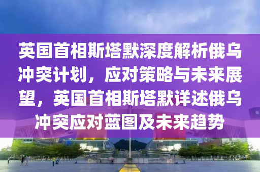 英國首相斯塔默深度解析俄烏沖突計(jì)劃，應(yīng)對策略與未來展望，英國首相斯塔默詳述俄烏沖突應(yīng)對藍(lán)圖及未來趨勢