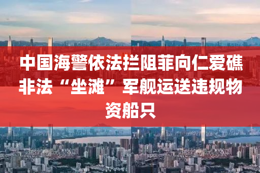 中國海警依法攔阻菲向仁愛礁非法“坐灘”軍艦運(yùn)送違規(guī)物資船只