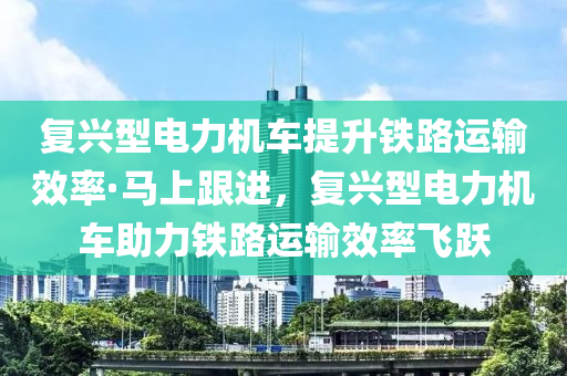 復興型電力機車提升鐵路運輸效率·馬上跟進，復興型電力機車助力鐵路運輸效率飛躍