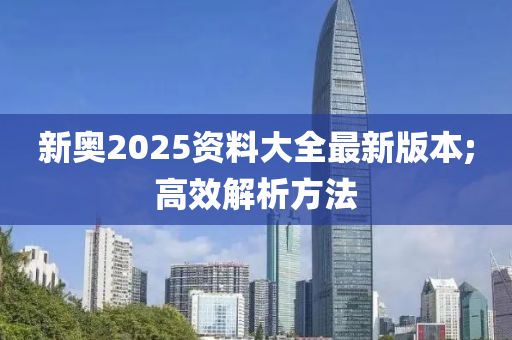 新奧2025資料大全最新版本;高效解析方法