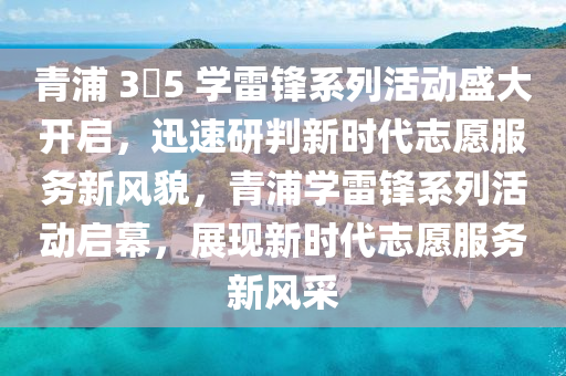 青浦 3?5 學(xué)雷鋒系列活動盛大開啟，迅速研判新時代志愿服務(wù)新風(fēng)貌，青浦學(xué)雷鋒系列活動啟幕，展現(xiàn)新時代志愿服務(wù)新風(fēng)采