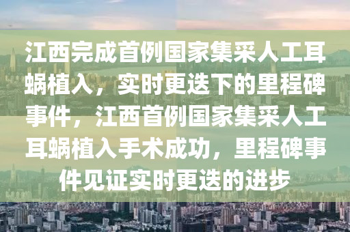 江西完成首例國家集采人工耳蝸植入，實(shí)時(shí)更迭下的里程碑事件，江西首例國家集采人工耳蝸植入手術(shù)成功，里程碑事件見證實(shí)時(shí)更迭的進(jìn)步