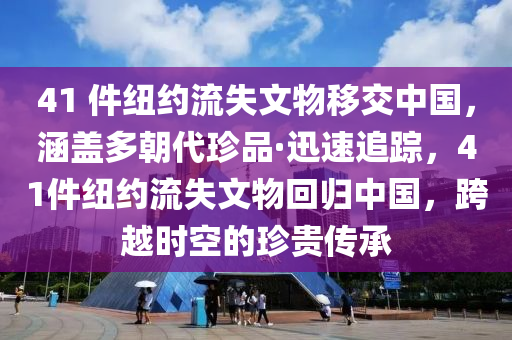 41 件紐約流失文物移交中國，涵蓋多朝代珍品·迅速追蹤，41件紐約流失文物回歸中國，跨越時(shí)空的珍貴傳承