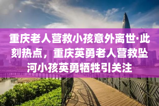 重慶老人營(yíng)救小孩意外離世·此刻熱點(diǎn)，重慶英勇老人營(yíng)救墜河小孩英勇?tīng)奚P(guān)注