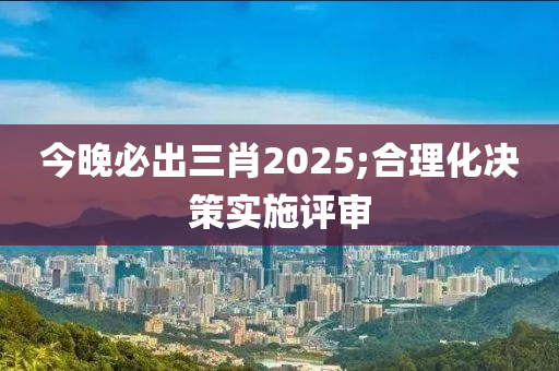 今晚必出三肖2025;合理化決策實施評審