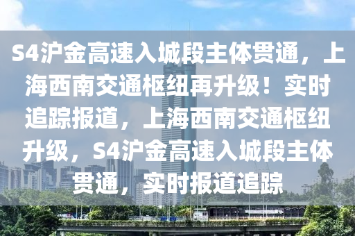 S4滬金高速入城段主體貫通，上海西南交通樞紐再升級！實(shí)時追蹤報道，上海西南交通樞紐升級，S4滬金高速入城段主體貫通，實(shí)時報道追蹤