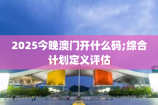 2025今晚澳門開什么碼;綜合計劃定義評估