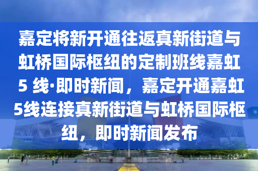 嘉定將新開(kāi)通往返真新街道與虹橋國(guó)際樞紐的定制班線嘉虹 5 線·即時(shí)新聞，嘉定開(kāi)通嘉虹5線連接真新街道與虹橋國(guó)際樞紐，即時(shí)新聞發(fā)布