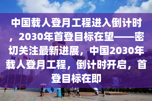 中國(guó)載人登月工程進(jìn)入倒計(jì)時(shí)，2030年首登目標(biāo)在望——密切關(guān)注最新進(jìn)展，中國(guó)2030年載人登月工程，倒計(jì)時(shí)開(kāi)啟，首登目標(biāo)在即