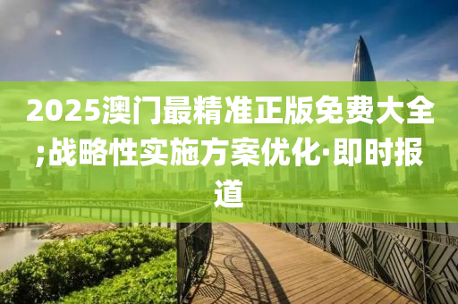 2025澳門最精準正版免費大全;戰(zhàn)略性實施方案優(yōu)化·即時報道